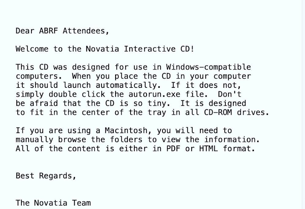 A txt file with black text on a blue screen that reads "Dear ABRF Attendees, Welcome to the Novatia Interactive CD! This CD was designed for use in Windows-compatible computers. When you place the CD in your computer it should launch automatically. If ti does not, simply double click the autorun.exe file. Don't be afraid that the CD is so tiny. It is designed to fit in the center of the tray in all CD-ROM drives. If you are using a Macintosh, you will need to manually browse the folders to view the information. All of the content is either in PDF or HTML format. Best Regards, The Novatia Team"